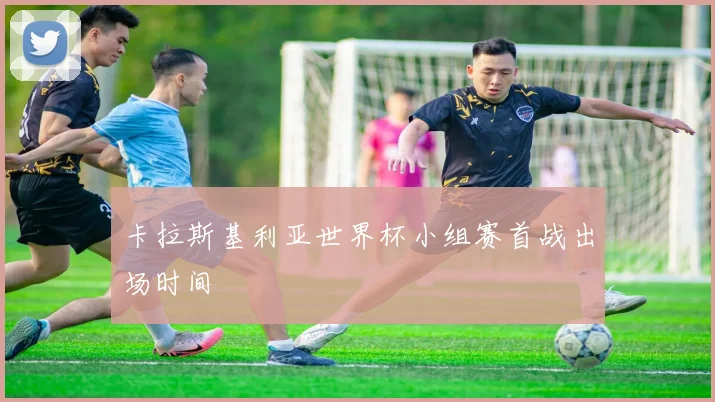 卡拉斯基利亚世界杯小组赛首战出场时间