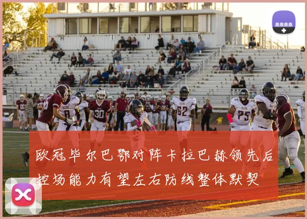 欧冠毕尔巴鄂对阵卡拉巴赫领先后控场能力有望左右防线整体默契