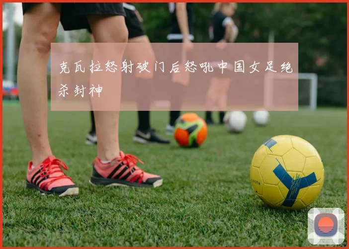 克瓦拉怒射破门后怒吼中国女足绝杀封神
