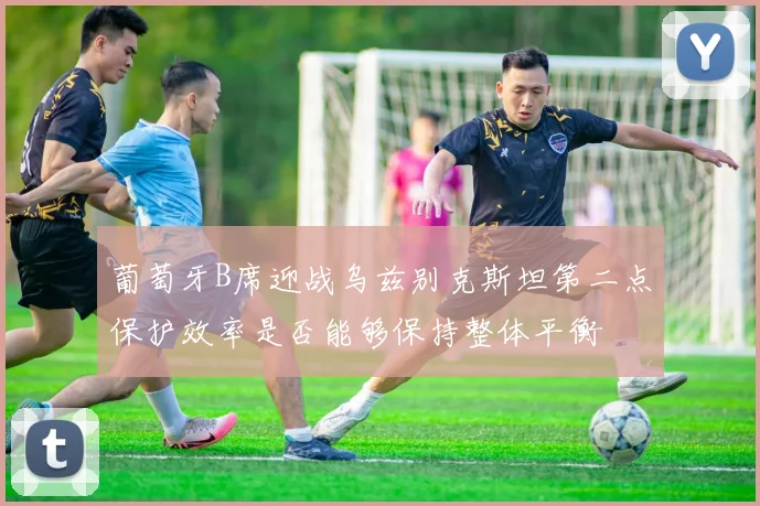 葡萄牙B席迎战乌兹别克斯坦第二点保护效率是否能够保持整体平衡