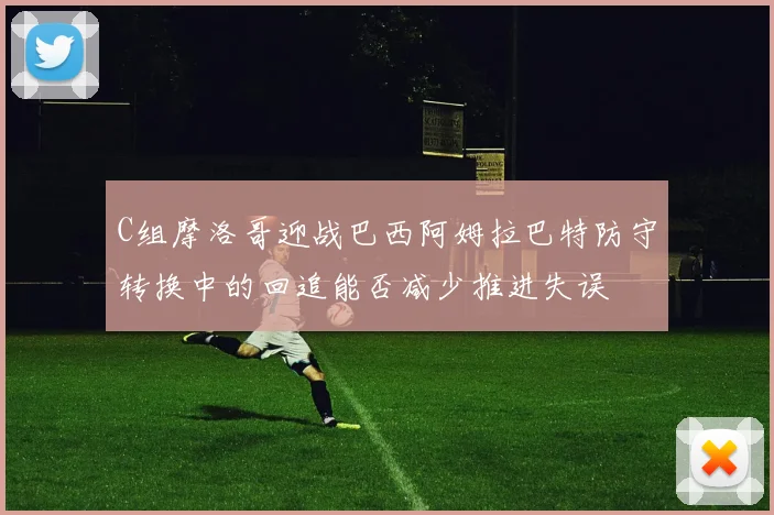 C组摩洛哥迎战巴西阿姆拉巴特防守转换中的回追能否减少推进失误
