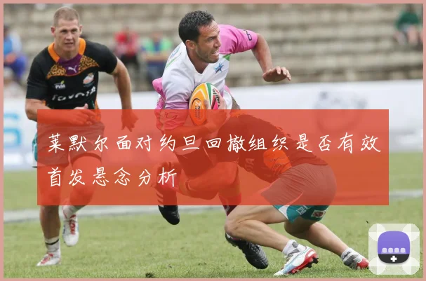 莱默尔面对约旦回撤组织是否有效首发悬念分析