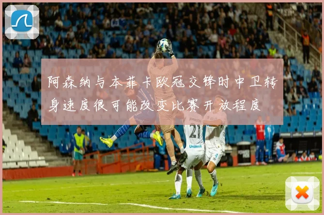 阿森纳与本菲卡欧冠交锋时中卫转身速度很可能改变比赛开放程度