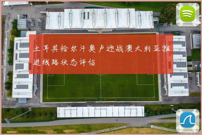 土耳其恰尔汗奥卢迎战澳大利亚推进线路状态评估
