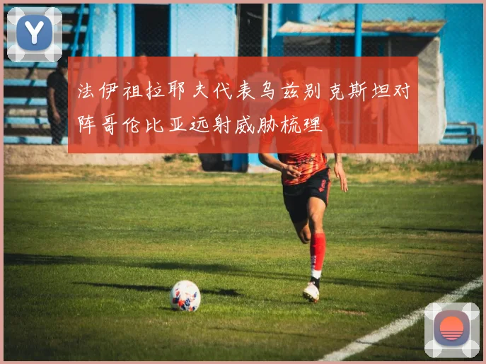 法伊祖拉耶夫代表乌兹别克斯坦对阵哥伦比亚远射威胁梳理