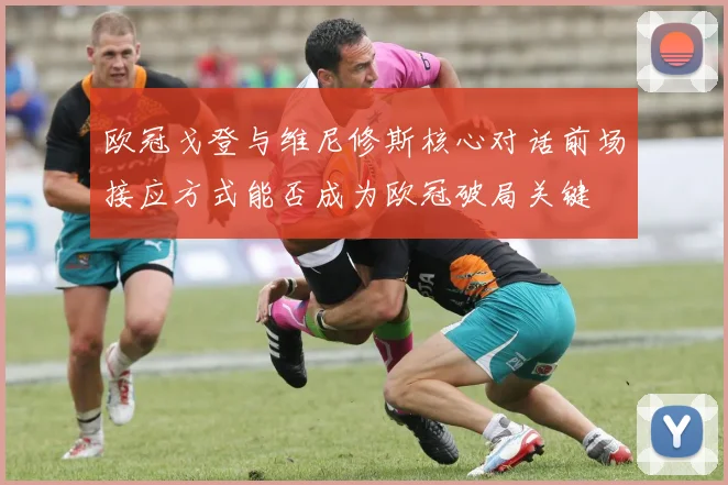 欧冠戈登与维尼修斯核心对话前场接应方式能否成为欧冠破局关键