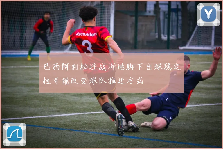 巴西阿利松迎战海地脚下出球稳定性可能改变球队推进方式