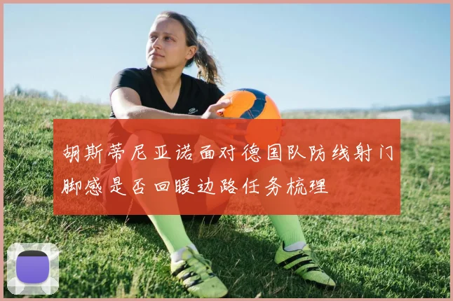 胡斯蒂尼亚诺面对德国队防线射门脚感是否回暖边路任务梳理