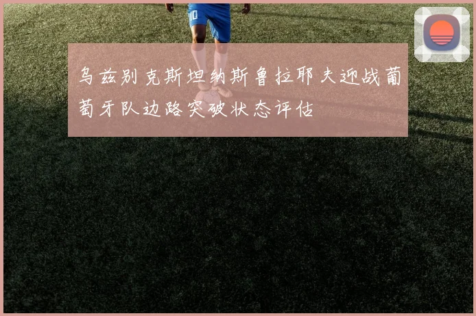 乌兹别克斯坦纳斯鲁拉耶夫迎战葡萄牙队边路突破状态评估