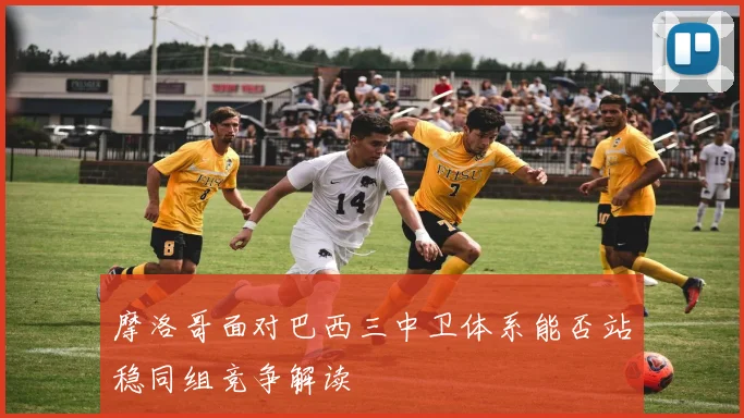 摩洛哥面对巴西三中卫体系能否站稳同组竞争解读