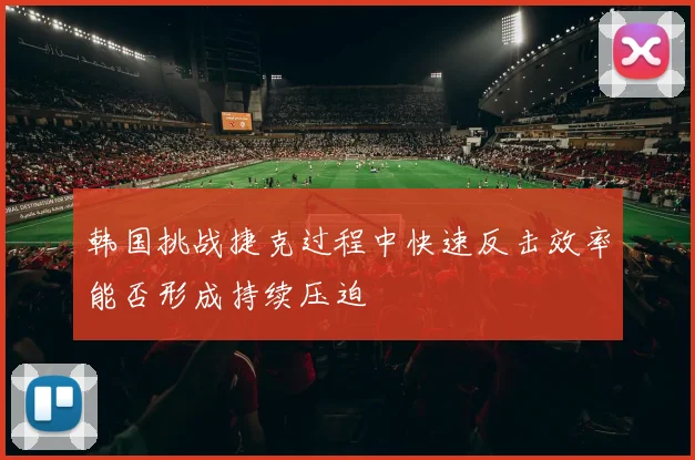 韩国挑战捷克过程中快速反击效率能否形成持续压迫
