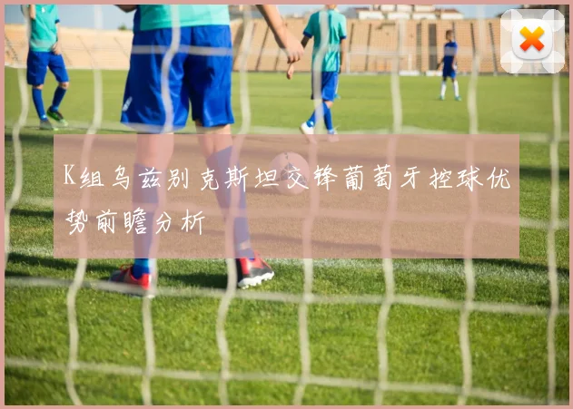K组乌兹别克斯坦交锋葡萄牙控球优势前瞻分析