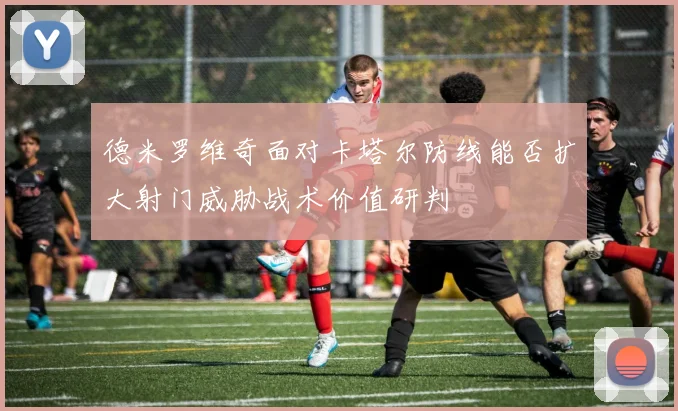 德米罗维奇面对卡塔尔防线能否扩大射门威胁战术价值研判