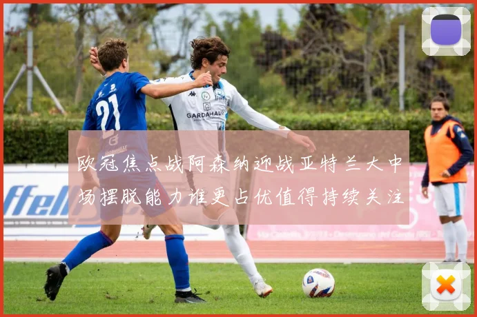 欧冠焦点战阿森纳迎战亚特兰大中场摆脱能力谁更占优值得持续关注
