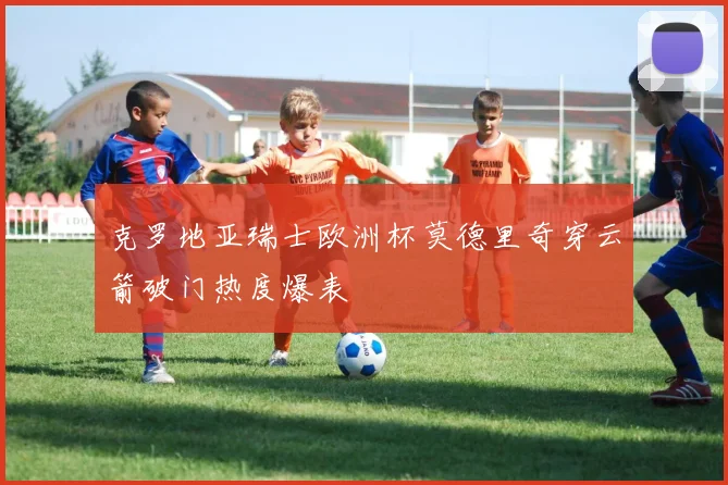 克罗地亚瑞士欧洲杯莫德里奇穿云箭破门热度爆表