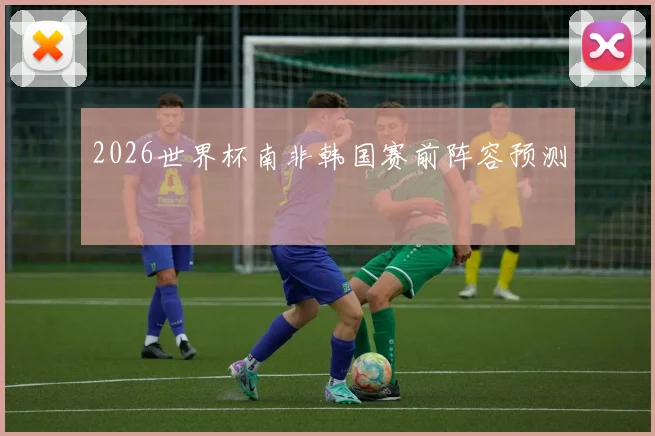 2026世界杯南非韩国赛前阵容预测