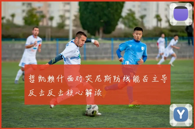 哲凯赖什面对突尼斯防线能否主导反击反击核心解读