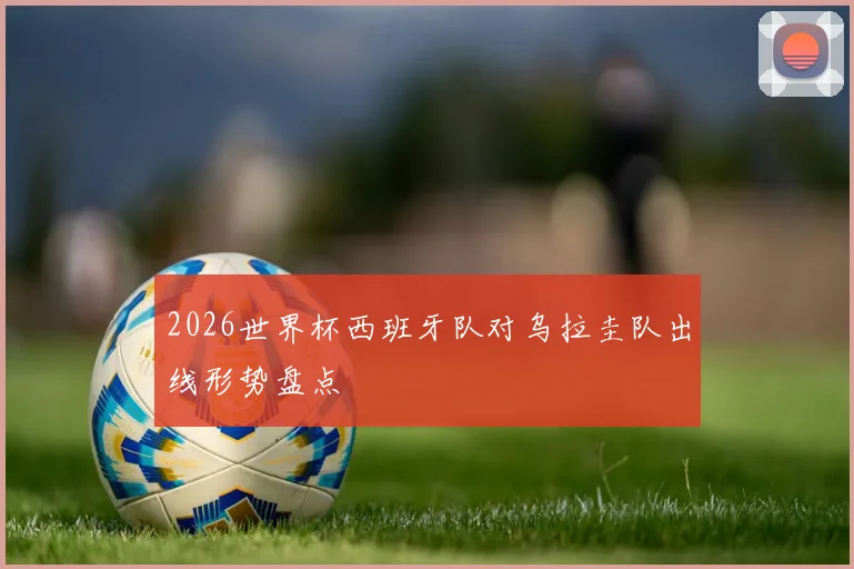 2026世界杯西班牙队对乌拉圭队出线形势盘点