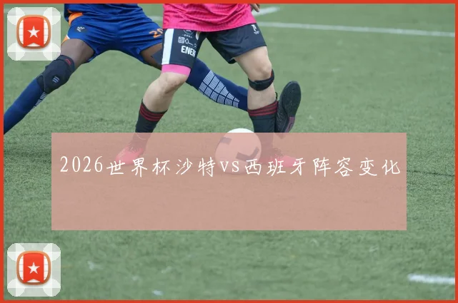 2026世界杯沙特vs西班牙阵容变化