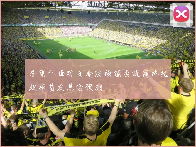 李刚仁面对南非防线能否提高终结效率首发悬念预测