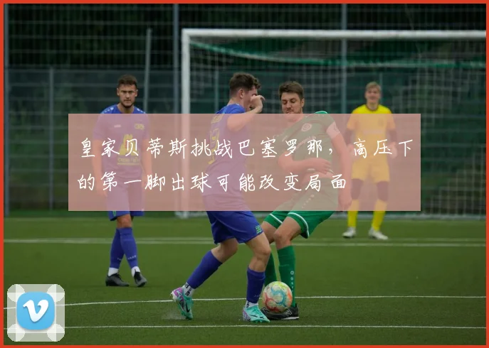 皇家贝蒂斯挑战巴塞罗那，高压下的第一脚出球可能改变局面
