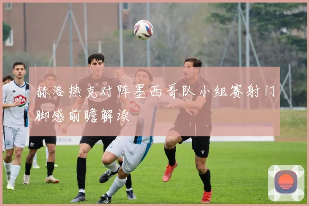 赫洛热克对阵墨西哥队小组赛射门脚感前瞻解读