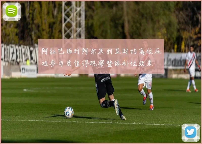 阿拉巴面对阿尔及利亚时的高位压迫参与度值得观察整体补位效果