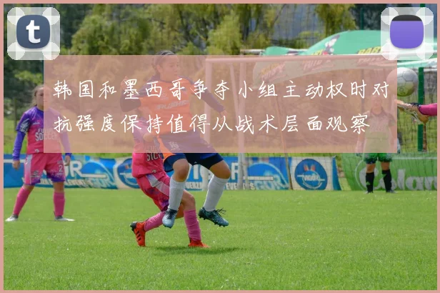 韩国和墨西哥争夺小组主动权时对抗强度保持值得从战术层面观察
