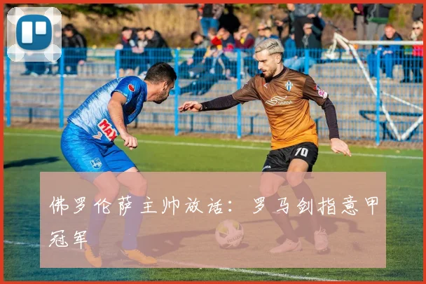 佛罗伦萨主帅放话：罗马剑指意甲冠军