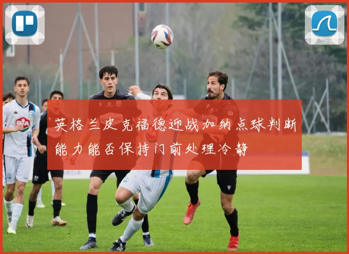 英格兰皮克福德迎战加纳点球判断能力能否保持门前处理冷静