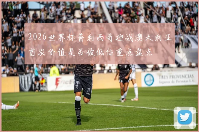 2026世界杯普利西奇迎战澳大利亚首发价值是否被低估重点盘点