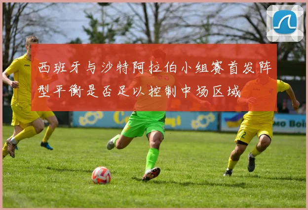西班牙与沙特阿拉伯小组赛首发阵型平衡是否足以控制中场区域
