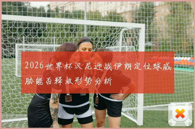 2026世界杯汉尼迎战伊朗定位球威胁能否释放形势分析
