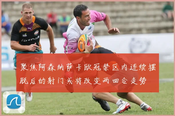聚焦阿森纳萨卡欧冠禁区内连续摆脱后的射门或将改变两回合走势