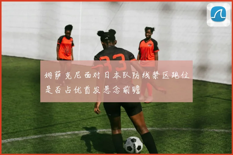 姆萨克尼面对日本队防线禁区跑位是否占优首发悬念前瞻