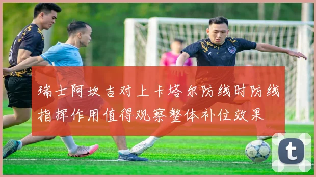 瑞士阿坎吉对上卡塔尔防线时防线指挥作用值得观察整体补位效果