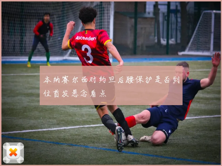本纳赛尔面对约旦后腰保护是否到位首发悬念看点