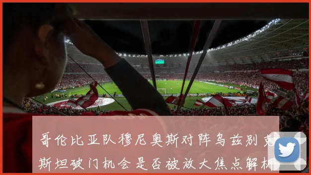 哥伦比亚队穆尼奥斯对阵乌兹别克斯坦破门机会是否被放大焦点解析