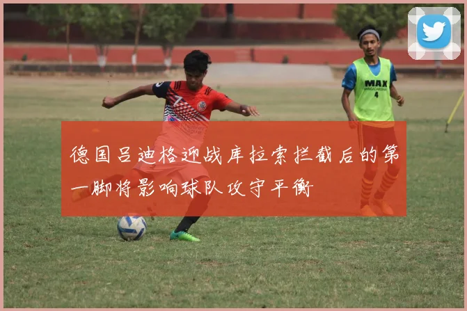 德国吕迪格迎战库拉索拦截后的第一脚将影响球队攻守平衡