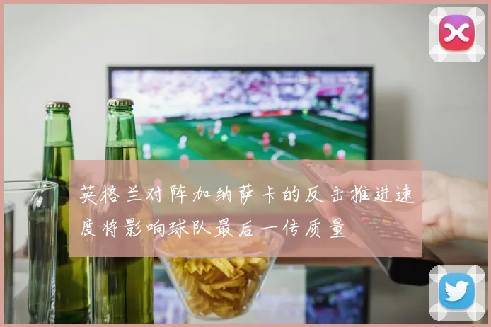 英格兰对阵加纳萨卡的反击推进速度将影响球队最后一传质量