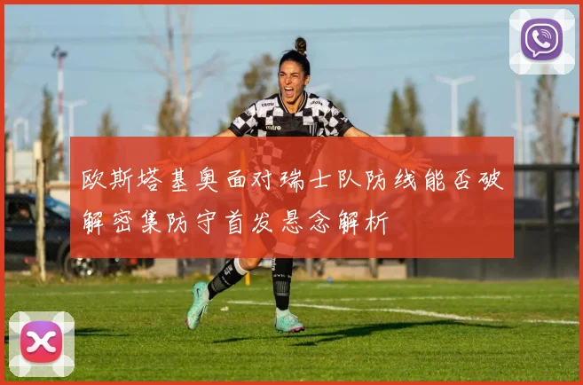 欧斯塔基奥面对瑞士队防线能否破解密集防守首发悬念解析