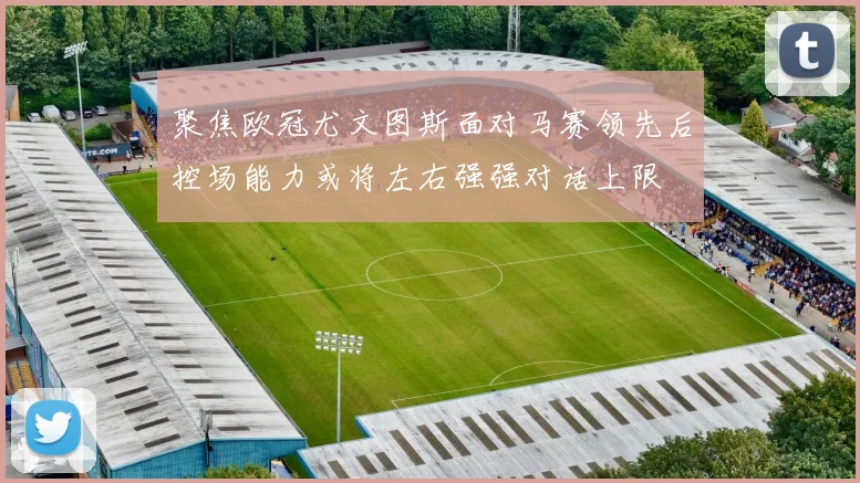 聚焦欧冠尤文图斯面对马赛领先后控场能力或将左右强强对话上限