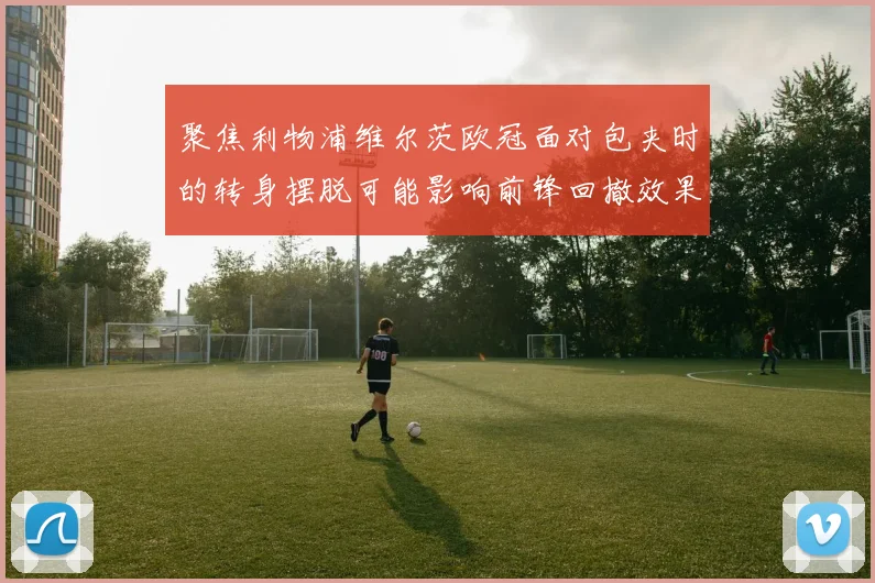 聚焦利物浦维尔茨欧冠面对包夹时的转身摆脱可能影响前锋回撤效果
