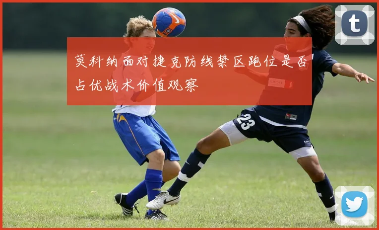 莫科纳面对捷克防线禁区跑位是否占优战术价值观察