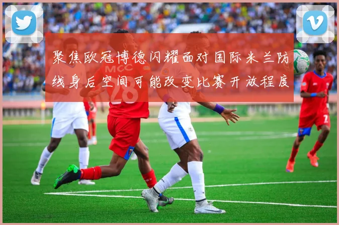 聚焦欧冠博德闪耀面对国际米兰防线身后空间可能改变比赛开放程度