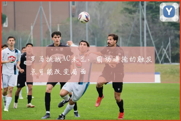 罗马挑战AC米兰，前场逼抢的触发点可能改变局面