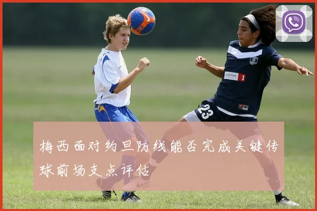 梅西面对约旦防线能否完成关键传球前场支点评估