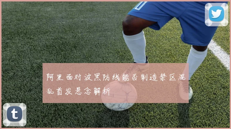 阿里面对波黑防线能否制造禁区混乱首发悬念解析