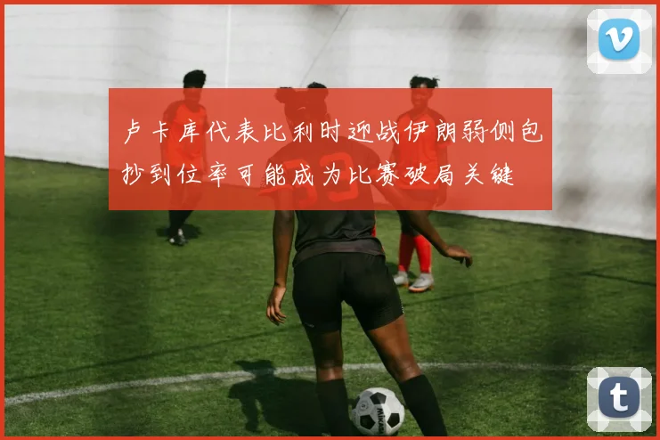 卢卡库代表比利时迎战伊朗弱侧包抄到位率可能成为比赛破局关键