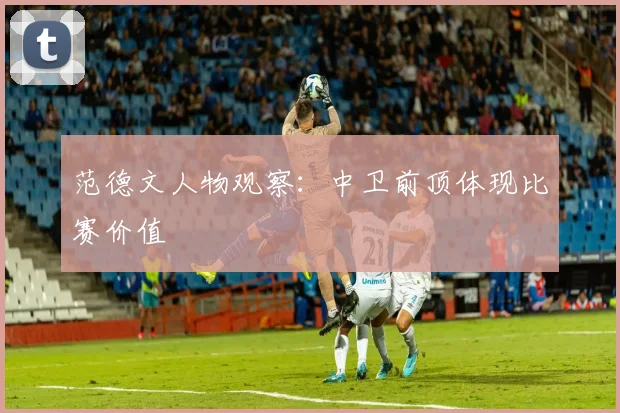 范德文人物观察：中卫前顶体现比赛价值